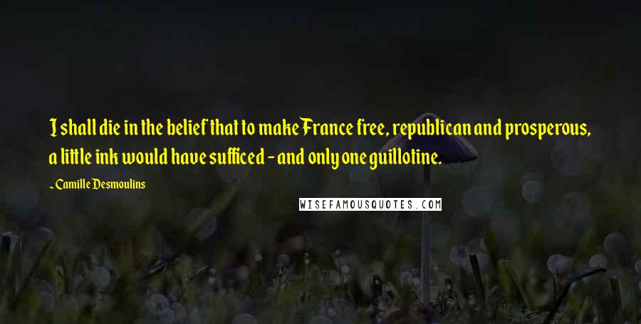 Camille Desmoulins Quotes: I shall die in the belief that to make France free, republican and prosperous, a little ink would have sufficed - and only one guillotine.