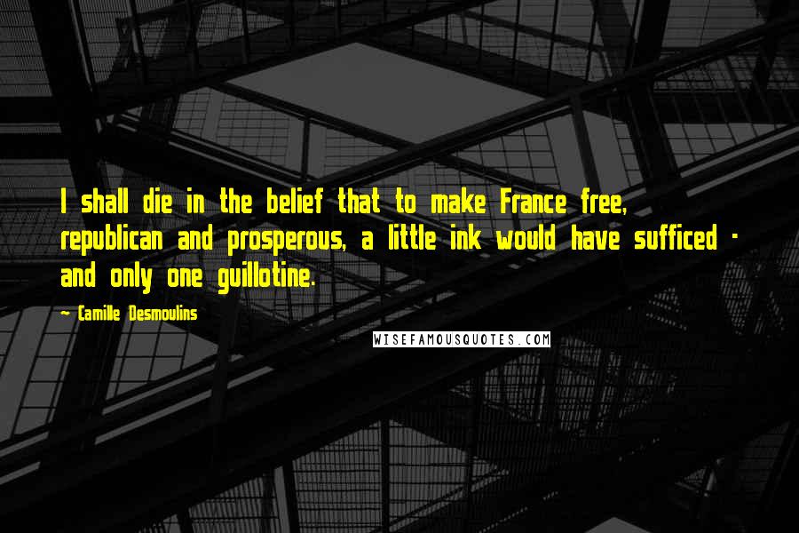 Camille Desmoulins Quotes: I shall die in the belief that to make France free, republican and prosperous, a little ink would have sufficed - and only one guillotine.