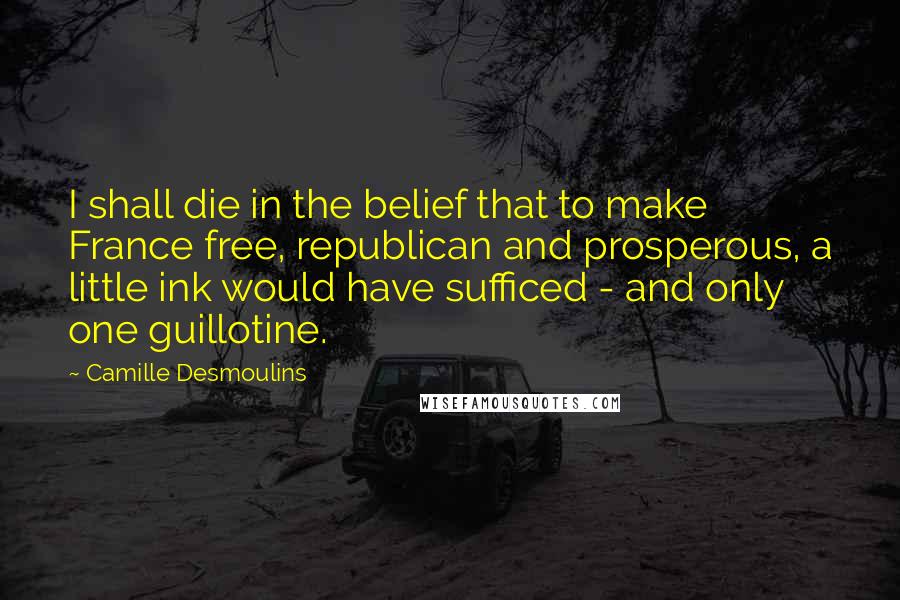 Camille Desmoulins Quotes: I shall die in the belief that to make France free, republican and prosperous, a little ink would have sufficed - and only one guillotine.