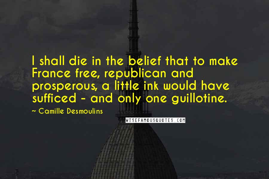 Camille Desmoulins Quotes: I shall die in the belief that to make France free, republican and prosperous, a little ink would have sufficed - and only one guillotine.