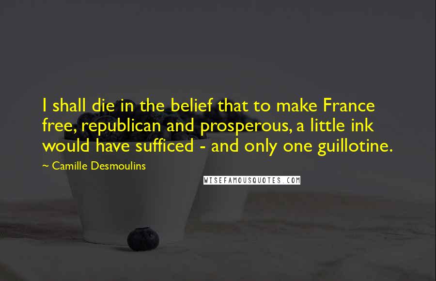Camille Desmoulins Quotes: I shall die in the belief that to make France free, republican and prosperous, a little ink would have sufficed - and only one guillotine.