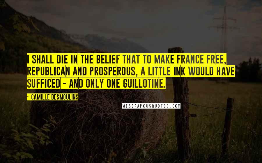 Camille Desmoulins Quotes: I shall die in the belief that to make France free, republican and prosperous, a little ink would have sufficed - and only one guillotine.