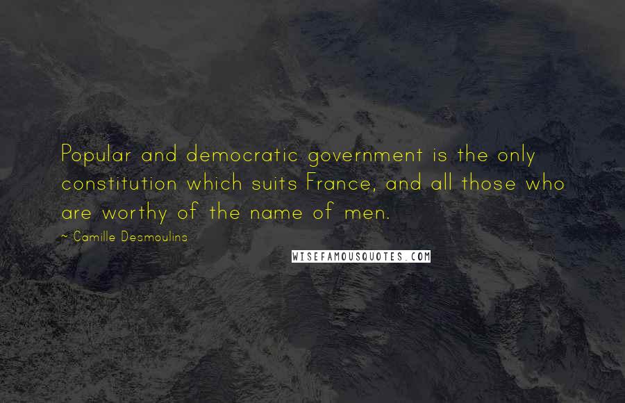 Camille Desmoulins Quotes: Popular and democratic government is the only constitution which suits France, and all those who are worthy of the name of men.