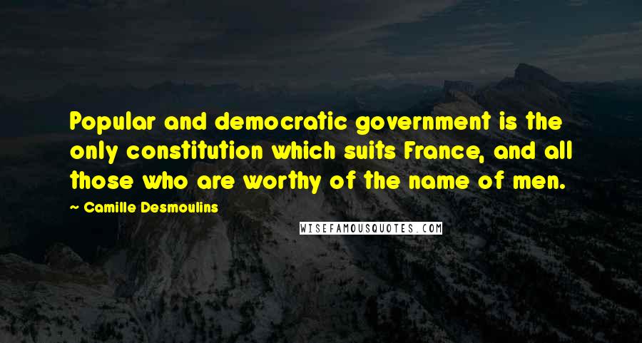 Camille Desmoulins Quotes: Popular and democratic government is the only constitution which suits France, and all those who are worthy of the name of men.