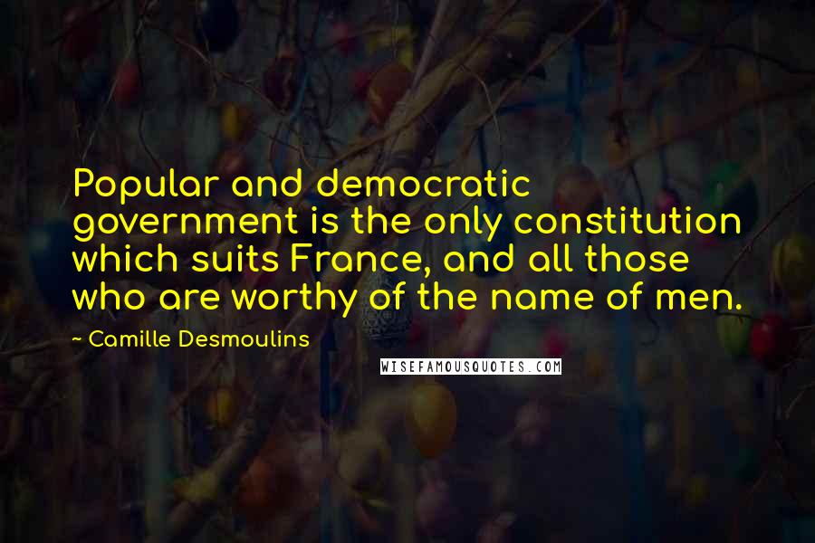 Camille Desmoulins Quotes: Popular and democratic government is the only constitution which suits France, and all those who are worthy of the name of men.