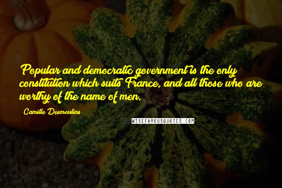 Camille Desmoulins Quotes: Popular and democratic government is the only constitution which suits France, and all those who are worthy of the name of men.