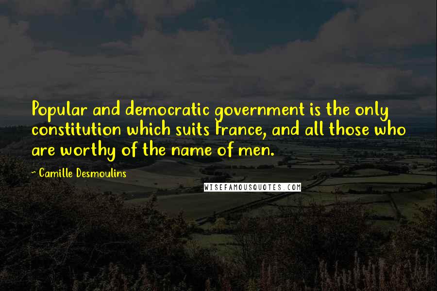 Camille Desmoulins Quotes: Popular and democratic government is the only constitution which suits France, and all those who are worthy of the name of men.
