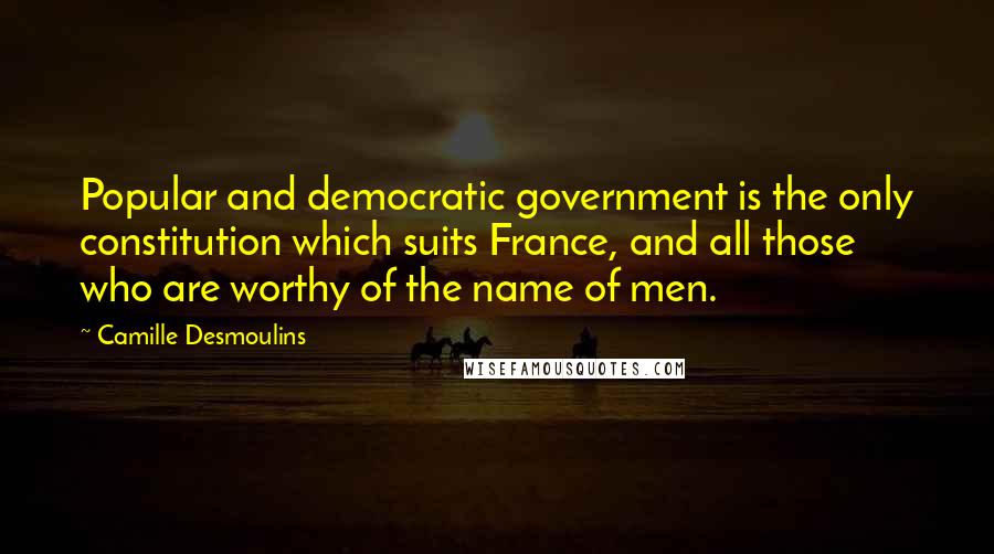 Camille Desmoulins Quotes: Popular and democratic government is the only constitution which suits France, and all those who are worthy of the name of men.