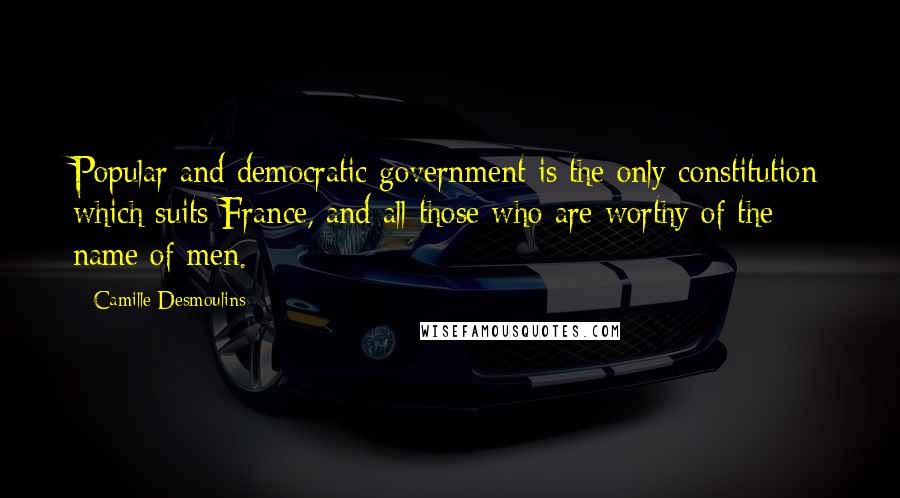 Camille Desmoulins Quotes: Popular and democratic government is the only constitution which suits France, and all those who are worthy of the name of men.