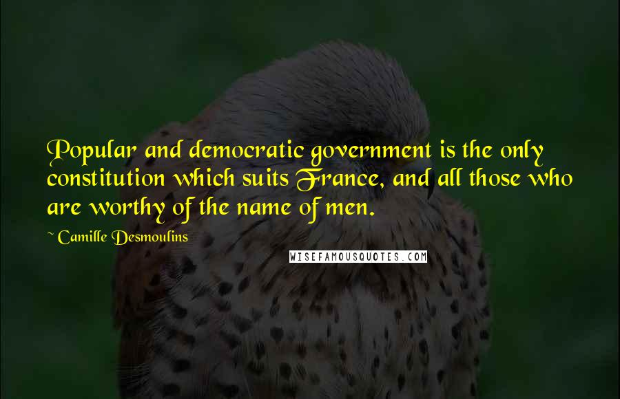 Camille Desmoulins Quotes: Popular and democratic government is the only constitution which suits France, and all those who are worthy of the name of men.