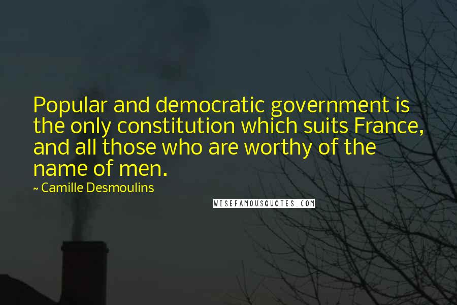 Camille Desmoulins Quotes: Popular and democratic government is the only constitution which suits France, and all those who are worthy of the name of men.