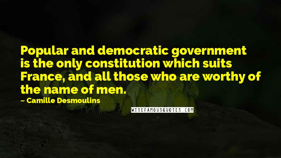 Camille Desmoulins Quotes: Popular and democratic government is the only constitution which suits France, and all those who are worthy of the name of men.
