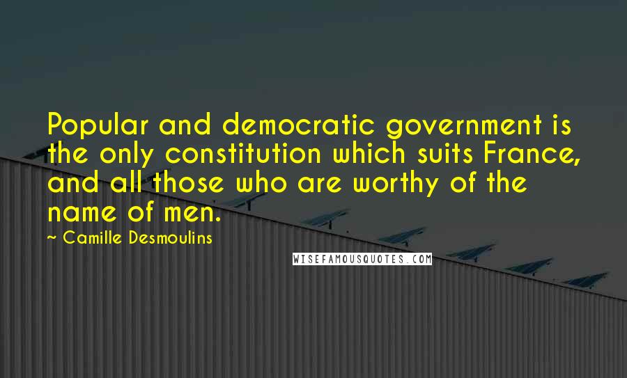 Camille Desmoulins Quotes: Popular and democratic government is the only constitution which suits France, and all those who are worthy of the name of men.