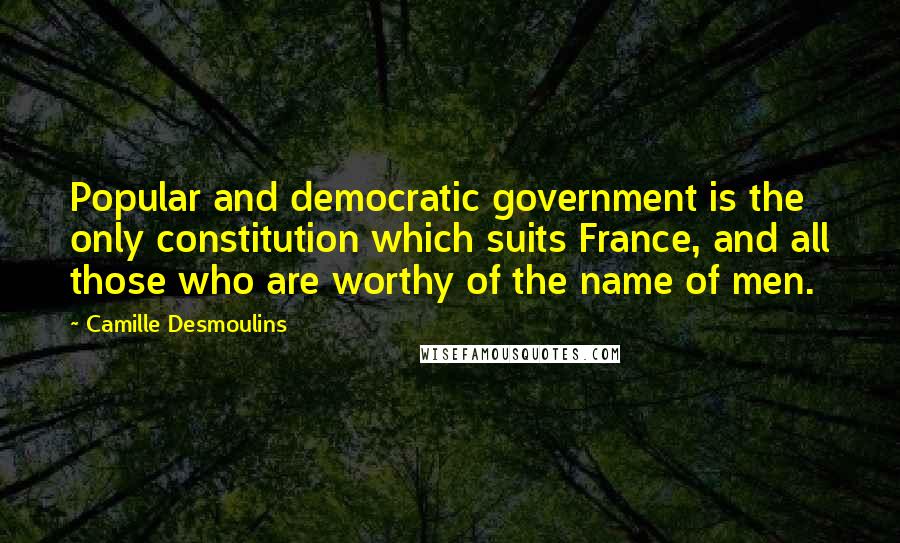 Camille Desmoulins Quotes: Popular and democratic government is the only constitution which suits France, and all those who are worthy of the name of men.