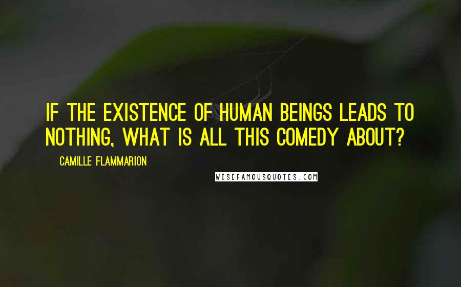 Camille Flammarion Quotes: If the existence of human beings leads to nothing, what is all this comedy about?