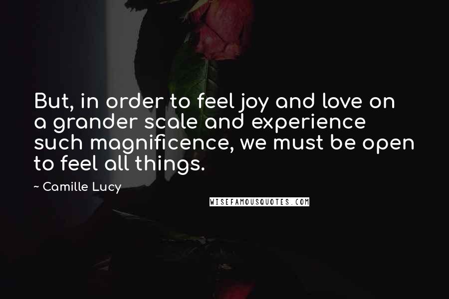 Camille Lucy Quotes: But, in order to feel joy and love on a grander scale and experience such magnificence, we must be open to feel all things.