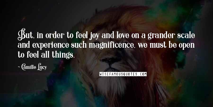 Camille Lucy Quotes: But, in order to feel joy and love on a grander scale and experience such magnificence, we must be open to feel all things.