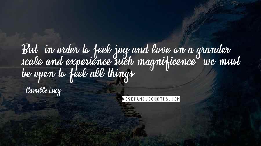 Camille Lucy Quotes: But, in order to feel joy and love on a grander scale and experience such magnificence, we must be open to feel all things.