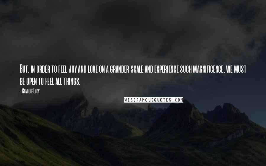 Camille Lucy Quotes: But, in order to feel joy and love on a grander scale and experience such magnificence, we must be open to feel all things.