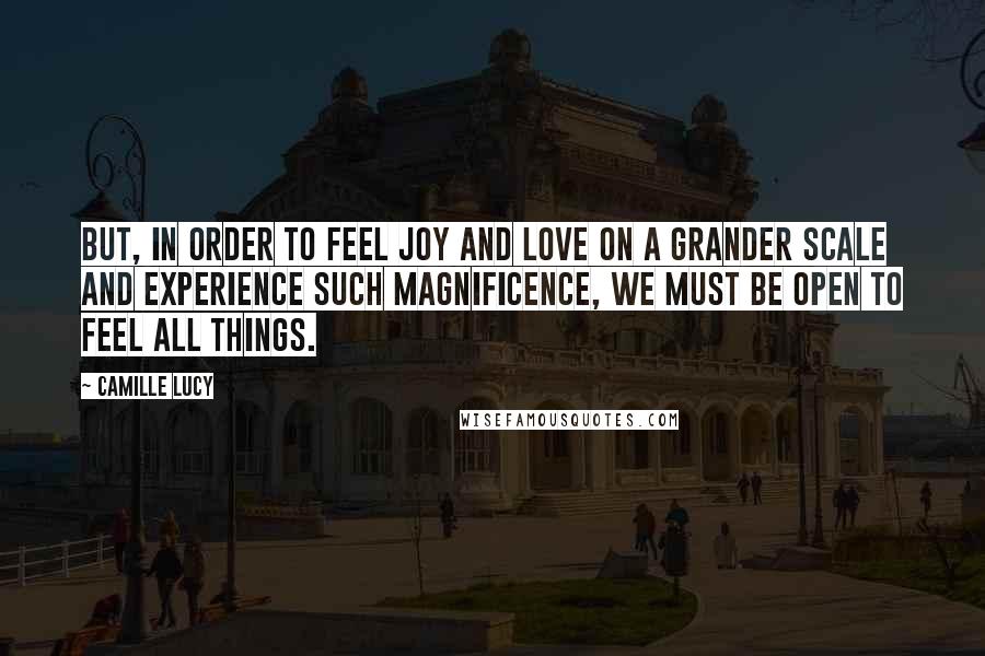 Camille Lucy Quotes: But, in order to feel joy and love on a grander scale and experience such magnificence, we must be open to feel all things.