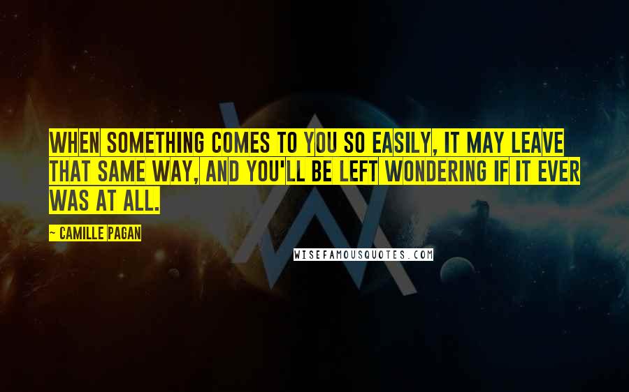 Camille Pagan Quotes: When something comes to you so easily, it may leave that same way, and you'll be left wondering if it ever was at all.