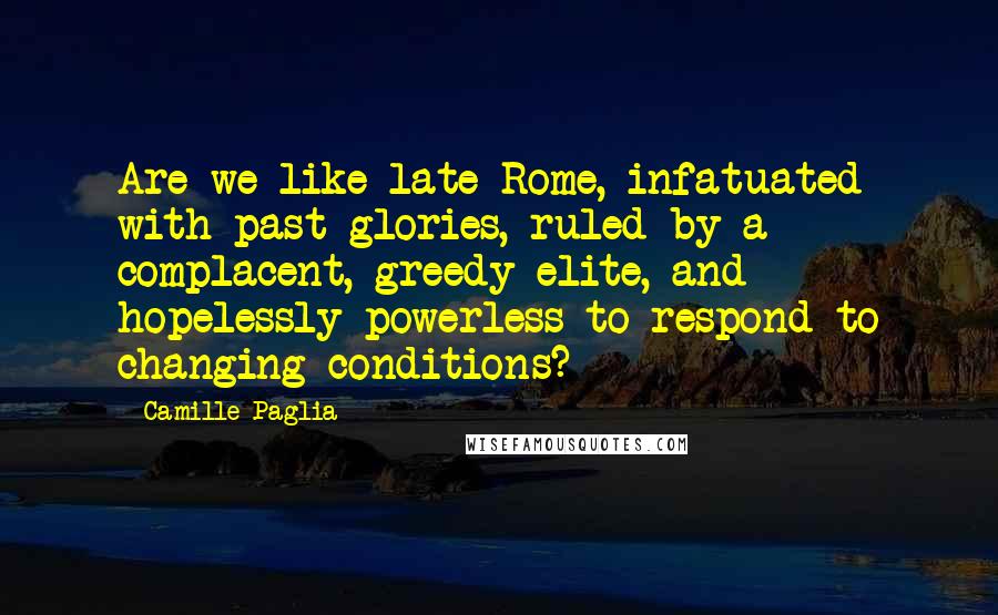 Camille Paglia Quotes: Are we like late Rome, infatuated with past glories, ruled by a complacent, greedy elite, and hopelessly powerless to respond to changing conditions?