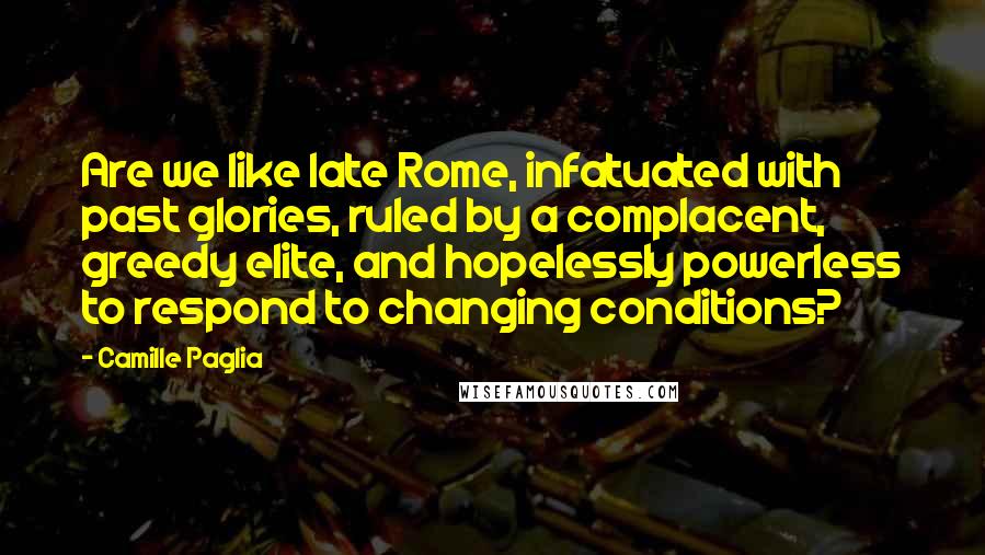 Camille Paglia Quotes: Are we like late Rome, infatuated with past glories, ruled by a complacent, greedy elite, and hopelessly powerless to respond to changing conditions?