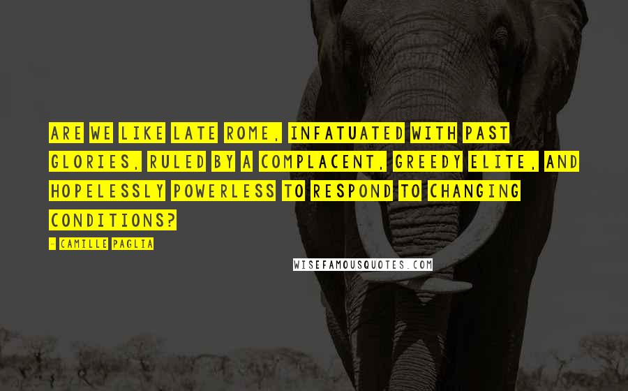 Camille Paglia Quotes: Are we like late Rome, infatuated with past glories, ruled by a complacent, greedy elite, and hopelessly powerless to respond to changing conditions?