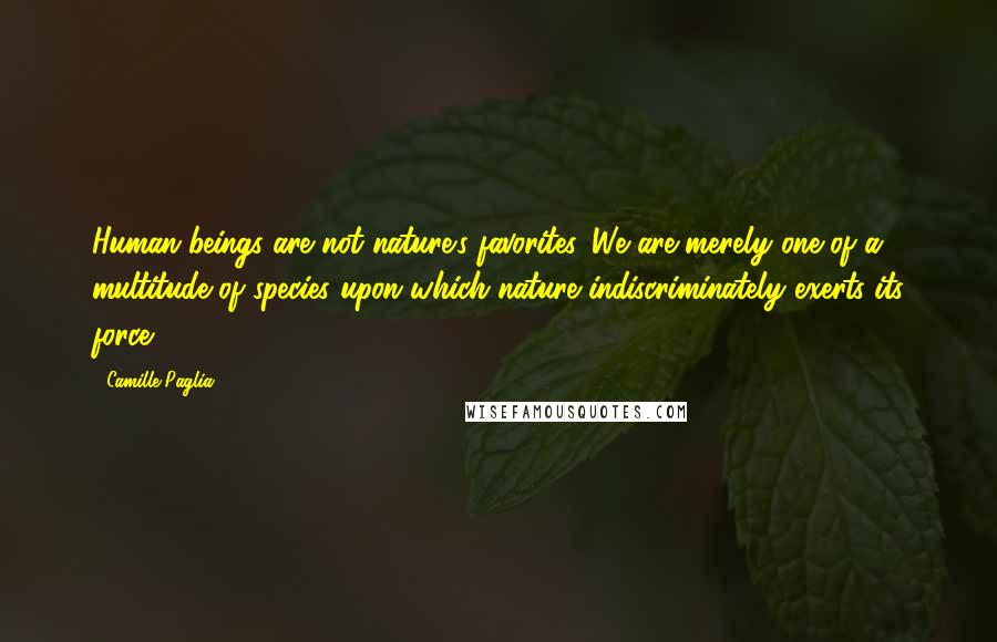 Camille Paglia Quotes: Human beings are not nature's favorites. We are merely one of a multitude of species upon which nature indiscriminately exerts its force.