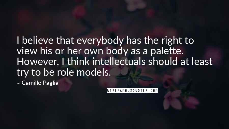 Camille Paglia Quotes: I believe that everybody has the right to view his or her own body as a palette. However, I think intellectuals should at least try to be role models.