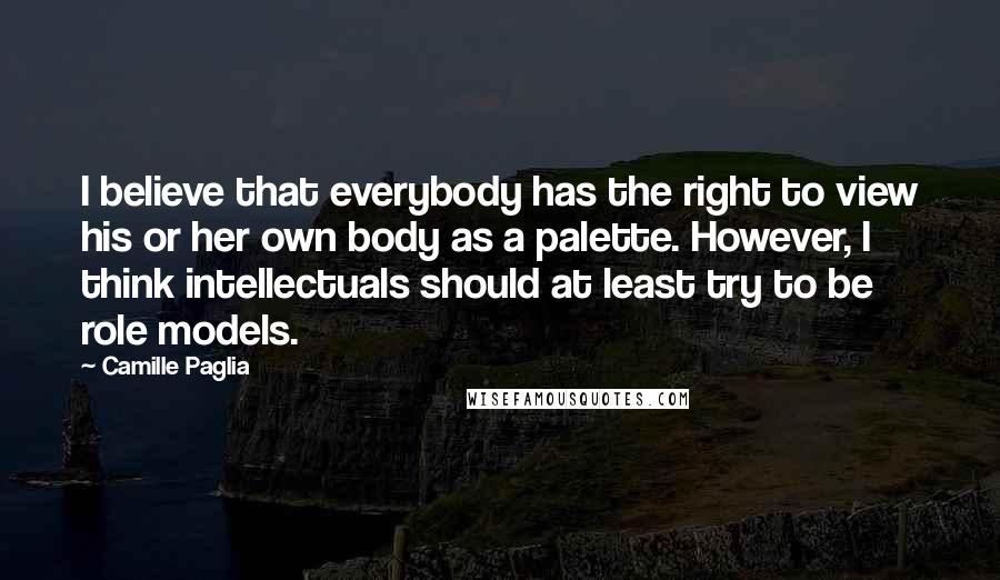 Camille Paglia Quotes: I believe that everybody has the right to view his or her own body as a palette. However, I think intellectuals should at least try to be role models.