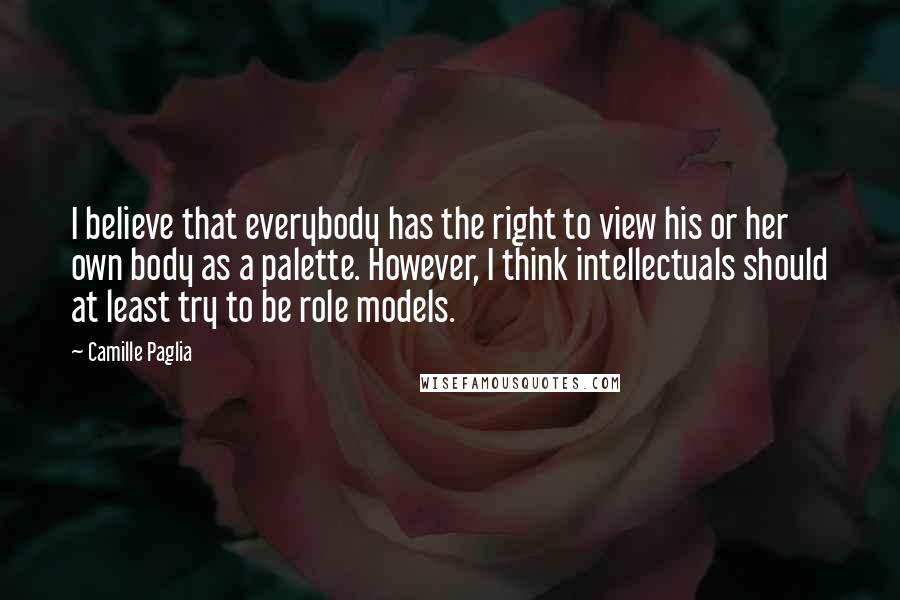 Camille Paglia Quotes: I believe that everybody has the right to view his or her own body as a palette. However, I think intellectuals should at least try to be role models.