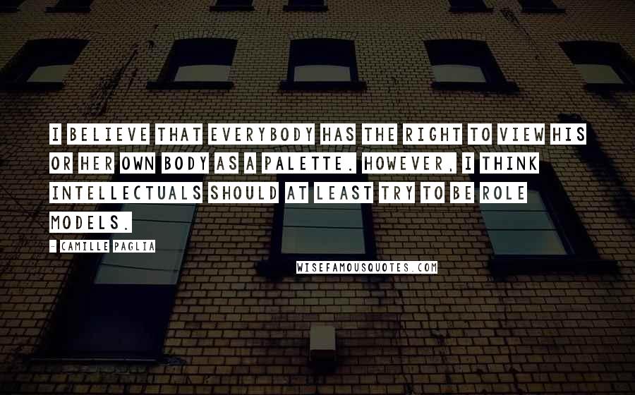 Camille Paglia Quotes: I believe that everybody has the right to view his or her own body as a palette. However, I think intellectuals should at least try to be role models.