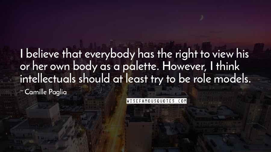 Camille Paglia Quotes: I believe that everybody has the right to view his or her own body as a palette. However, I think intellectuals should at least try to be role models.