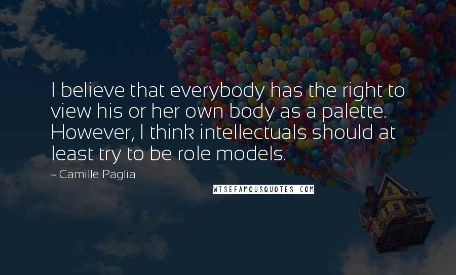 Camille Paglia Quotes: I believe that everybody has the right to view his or her own body as a palette. However, I think intellectuals should at least try to be role models.