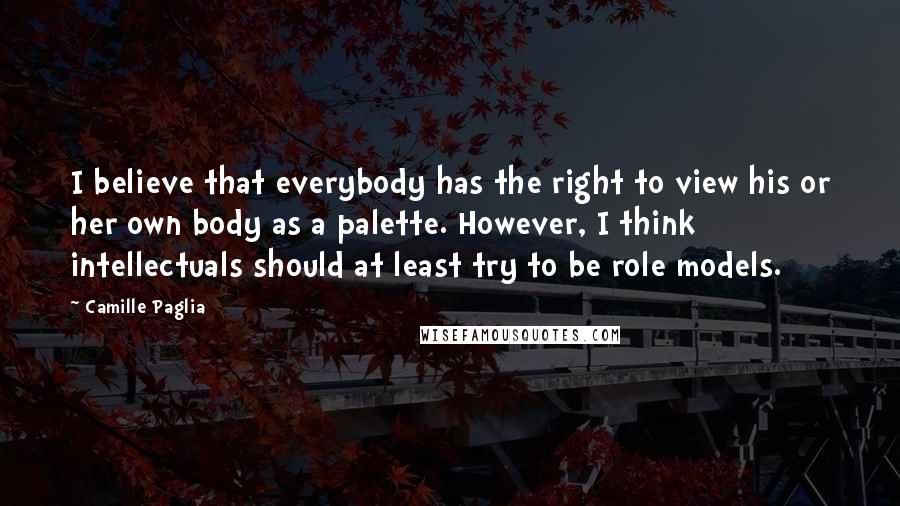 Camille Paglia Quotes: I believe that everybody has the right to view his or her own body as a palette. However, I think intellectuals should at least try to be role models.