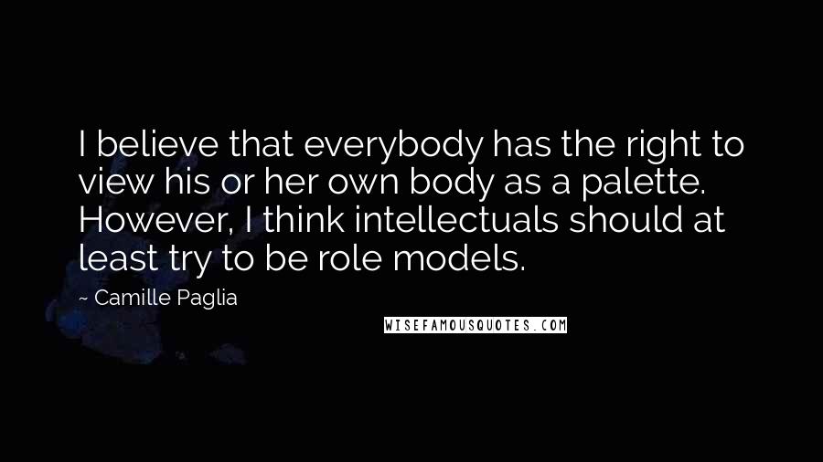 Camille Paglia Quotes: I believe that everybody has the right to view his or her own body as a palette. However, I think intellectuals should at least try to be role models.