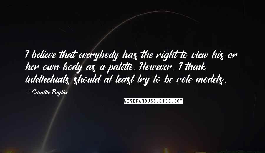 Camille Paglia Quotes: I believe that everybody has the right to view his or her own body as a palette. However, I think intellectuals should at least try to be role models.