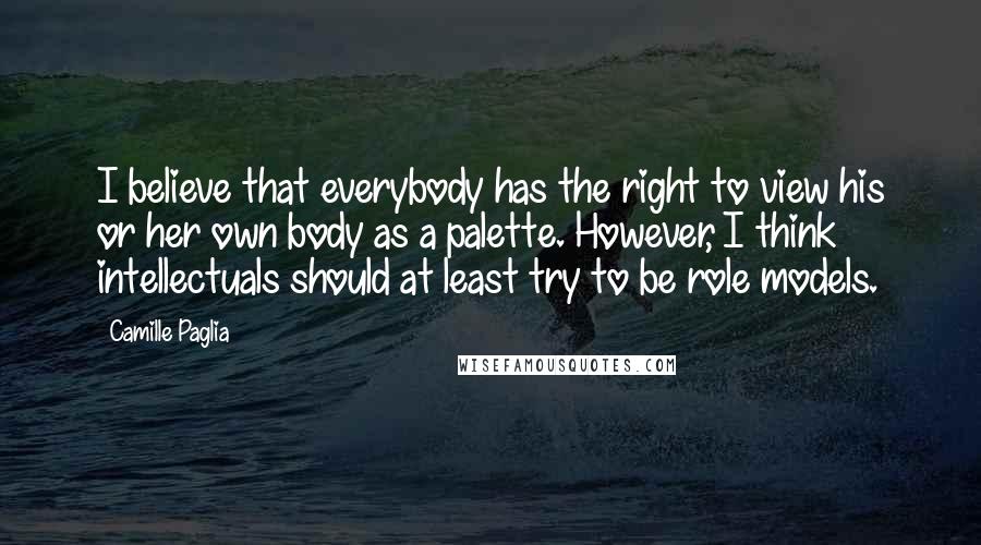 Camille Paglia Quotes: I believe that everybody has the right to view his or her own body as a palette. However, I think intellectuals should at least try to be role models.