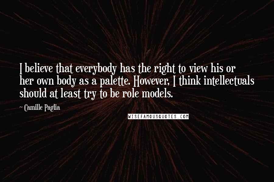 Camille Paglia Quotes: I believe that everybody has the right to view his or her own body as a palette. However, I think intellectuals should at least try to be role models.
