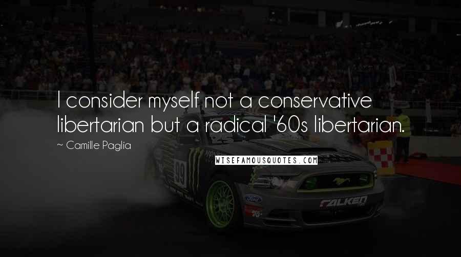 Camille Paglia Quotes: I consider myself not a conservative libertarian but a radical '60s libertarian.