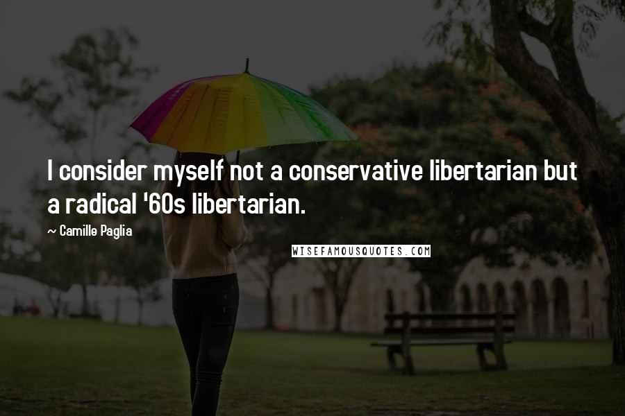 Camille Paglia Quotes: I consider myself not a conservative libertarian but a radical '60s libertarian.