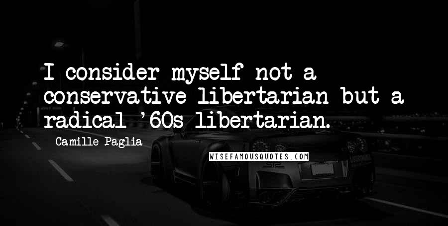 Camille Paglia Quotes: I consider myself not a conservative libertarian but a radical '60s libertarian.