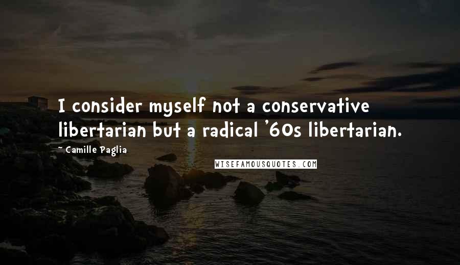 Camille Paglia Quotes: I consider myself not a conservative libertarian but a radical '60s libertarian.