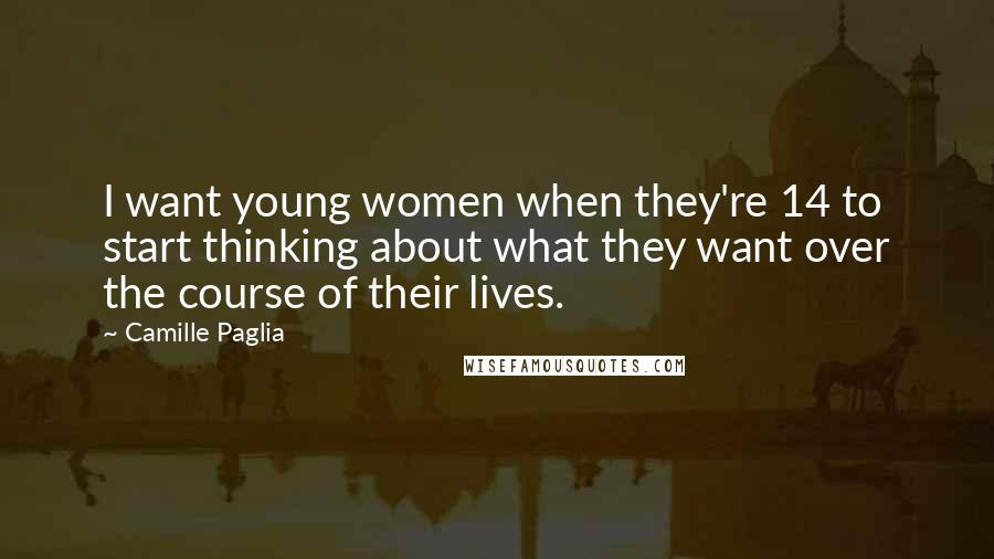 Camille Paglia Quotes: I want young women when they're 14 to start thinking about what they want over the course of their lives.
