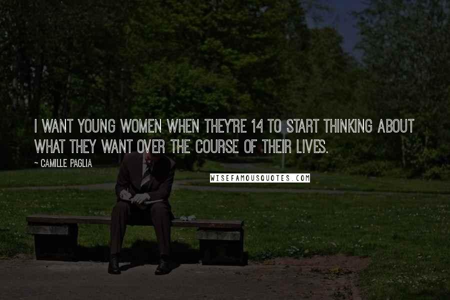 Camille Paglia Quotes: I want young women when they're 14 to start thinking about what they want over the course of their lives.