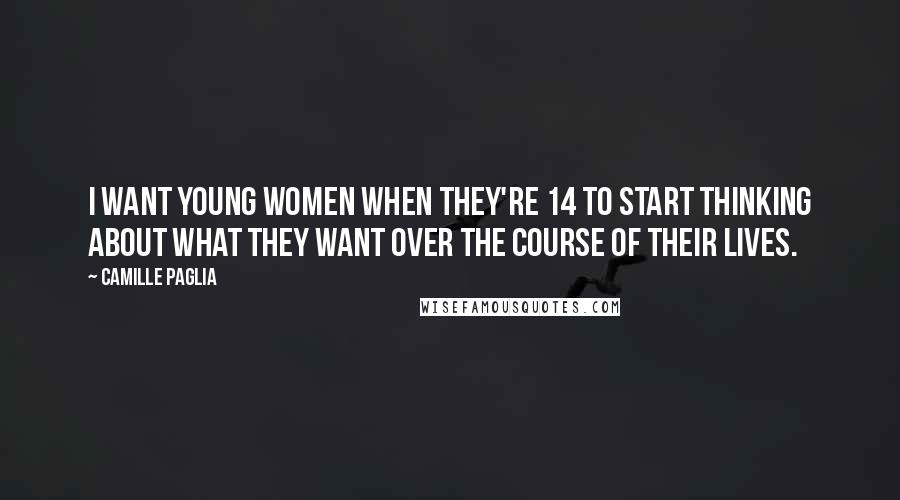 Camille Paglia Quotes: I want young women when they're 14 to start thinking about what they want over the course of their lives.