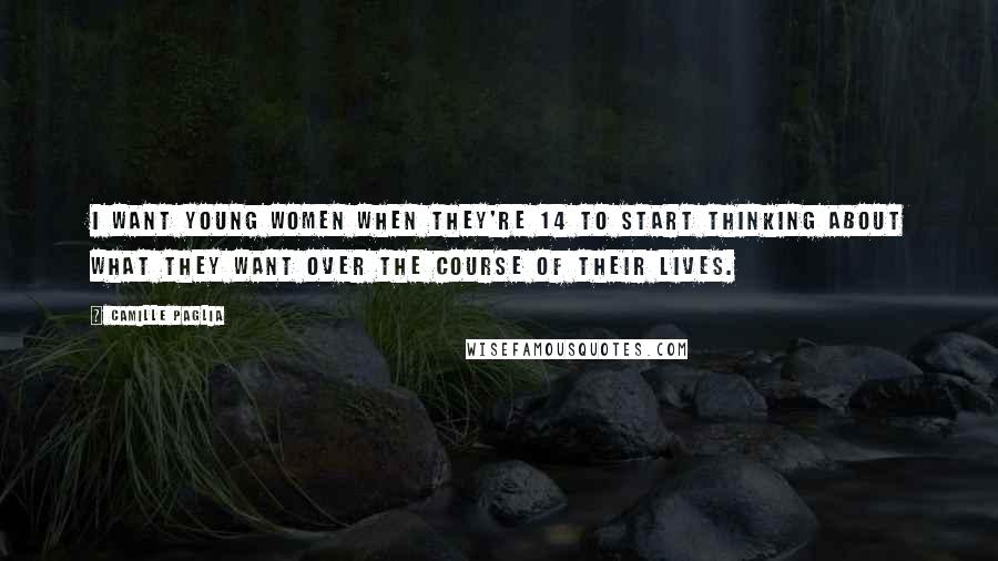 Camille Paglia Quotes: I want young women when they're 14 to start thinking about what they want over the course of their lives.