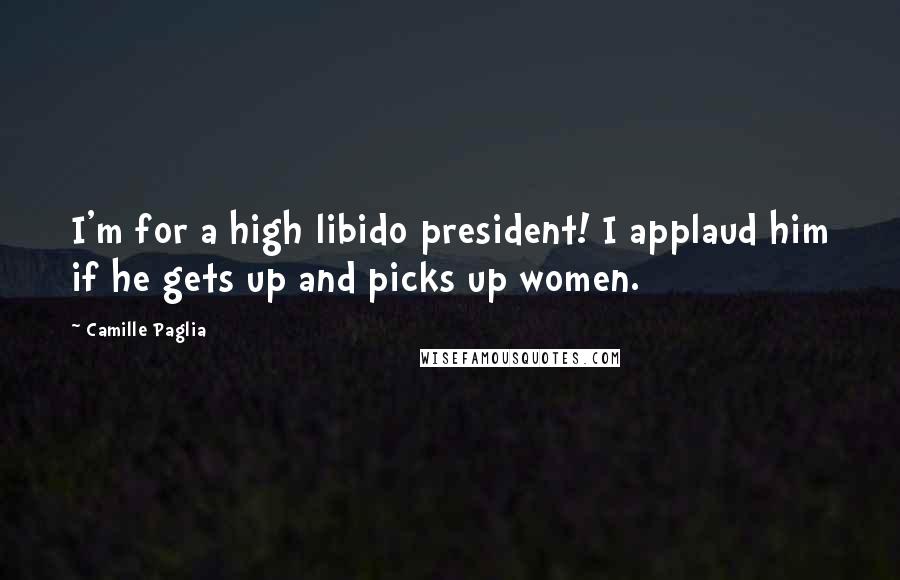 Camille Paglia Quotes: I'm for a high libido president! I applaud him if he gets up and picks up women.