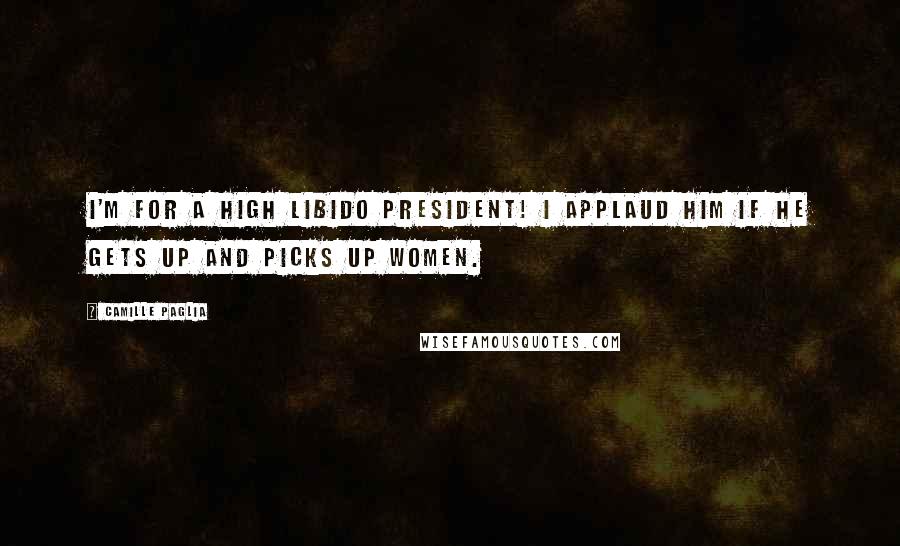 Camille Paglia Quotes: I'm for a high libido president! I applaud him if he gets up and picks up women.